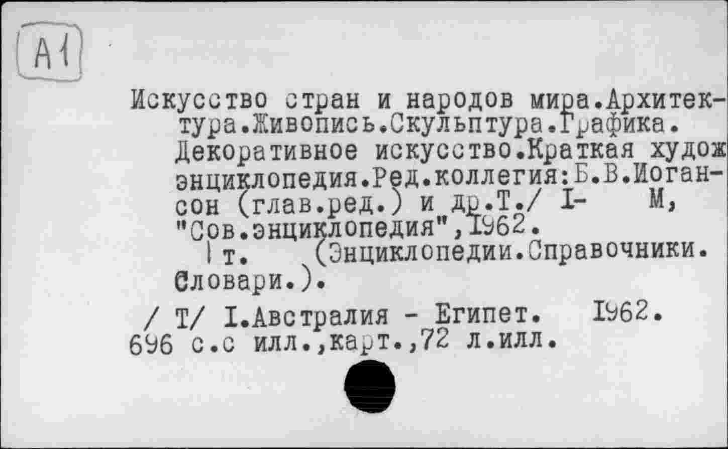 ﻿Искусство стран и народов мира.Архитектура .Живопись.Скульптура. Графика.
Декоративное искусство.Краткая худож энциклопедия.Ред.коллегия:Б.В.Иоган-сон (глав.ред.) и др.Т./ I- М, "Сов.энциклопедия",1962.
Iт. (Энциклопедии.Справочники.
Словари.).
/ Т/ I.Австралия - Египет. 1962. 696 с.с илл.,карт.,72 л.илл.